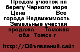 Продам участок на берегу Черного моря › Цена ­ 4 300 000 - Все города Недвижимость » Земельные участки продажа   . Томская обл.,Томск г.